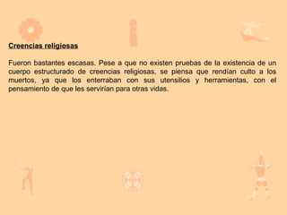 Creencias religiosas

Fueron bastantes escasas. Pese a que no existen pruebas de la existencia de un
cuerpo estructurado de creencias religiosas, se piensa que rendían culto a los
muertos, ya que los enterraban con sus utensilios y herramientas, con el
pensamiento de que les servirían para otras vidas.
 