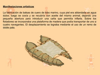 Manifestaciones artísticas

La fabricación de balsas de cuero de lobo marino, cuya piel era ablandada en agua
dulce; luego se cosía y se recubría con aceite del mismo animal, dejando una
pequeña abertura para introducir una caña que permitía inflarla. Sobre los
flotadores se incorporaba una plataforma de madera que podía transportar de uno a
cuatro navegantes. El desplazamiento se lograba mediante el uso de un remo de
doble pala.
 