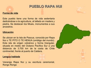 PUEBLO RAPA NUI
Forma de vida

Este pueblo tiene una forma de vida sedentaria
dedicándose a la agricultura, al tallado en madera y
piedra. Se destacan los Moais, monumentos a sus
ancestros.

Ubicación

Se ubican en la Isla de Pascua, conocida por Rapa
Nui o TE PITO O TE HENUA (ombligo del mundo).
Esta isla de origen volcánico y forma triangular,
situada en medio del Océano Pacífico Sur a una
distancia de 3.700 km de la costa de Chile
continental, frente al puerto de Caldera.

Lengua hablada

Vananga Rapa Nui y su escritura ceremonial,
Rongo Rongo
 
