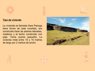 Tipo de vivienda

La vivienda es llamada Hare Paenga
tiene forma de bote invertido, era
construida base de piedras labradas,
maderos y el techo construido con
paja. Tenía puerta pequeña. La
vivienda mide entre 10 y 15 metros
de largo por 2 metros de ancho
 