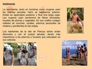 Vestimenta

La vestimenta, tanto en hombres como mujeres usan
las mismas prendas: Hamí es tapabarros anterior,
Kotaki es taparrabos posterior y Nua una larga capa.
Las mujeres usan sombreros de fibras trenzadas,
tocados de plumas y vegetales. En sus cuellos cuelgan
collares de conchas, corales, adornos pectorales de
madera y pendientes en las orejas.

Los habitantes de la Isla de Pascua solían andar
desnudos y con el cuerpo tatuado, dando más
importancia a los adornos o tocados que colocaban en
sus cabezas.
 