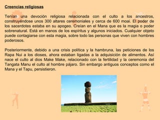 Creencias religiosas

Tenían una devoción religiosa relacionada con el culto a los ancestros,
construyéndose unos 300 altares ceremoniales y cerca de 600 moai. El poder de
los sacerdotes estaba en su apogeo. Creían en el Mana que es la magia o poder
sobrenatural. Está en manos de los espíritus y algunos iniciados. Cualquier objeto
puede contagiarse con esta magia, sobre todo las personas que viven con hombres
poderosos.

Posteriormente, debido a una crisis política y la hambruna, las peticiones de los
Rapa Nui a los dioses, ahora estaban ligadas a la adquisición de alimentos. Así
nace el culto al dios Make Make, relacionado con la fertilidad y la ceremonia del
Tangata Manu el culto al hombre pájaro. Sin embargo antiguos conceptos como el
Mana y el Tapu, persistieron.
 