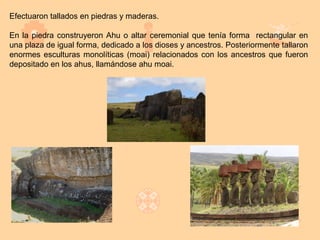 Efectuaron tallados en piedras y maderas.

En la piedra construyeron Ahu o altar ceremonial que tenía forma rectangular en
una plaza de igual forma, dedicado a los dioses y ancestros. Posteriormente tallaron
enormes esculturas monolíticas (moai) relacionados con los ancestros que fueron
depositado en los ahus, llamándose ahu moai.
 