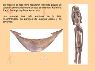 En madera de toro miro realizaron distintas piezas de
carácter ceremonial entre las que se cuentan: Rei miro,
Rapa, Ao, A p'oa y Moai kava kava.

Las pinturas son más escasas en la isla,
encontrándose en paredes de algunas casas y en
cavernas.
 