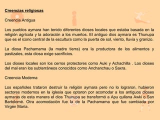 Creencias religiosas

Creencia Antigua

Los pueblos aymara han tenido diferentes dioses locales que estaba basada en la
religión agrícola y la adoración a los muertos. El antiguo dios aymara es Thunupa
que es el icono central de la escultura como la puerta de sol, viento, lluvia y granizo.

La diosa Pachamama (la madre tierra) era la productora de los alimentos y
pastizales, esta diosa exige sacrificios.

Los dioses locales son los cerros protectores como Auki y Achachilla . Los dioses
del mal eran los subterráneos conocidos como Anchanchau o Saxra.

Creencia Moderna

Los españoles trataron destruir la religión aymara pero no lo lograron, hubieron
sectores modernos en la iglesia que optaron por acomodar a los antiguos dioses
aymaras de esta manera el dios Thunupa se transformó a Apu qullana Awki o San
Bartolomé. Otra acomodación fue la de la Pachamama que fue cambiada por
Virgen María.
 