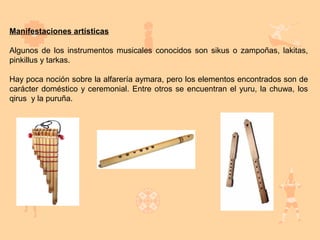 Manifestaciones artísticas

Algunos de los instrumentos musicales conocidos son sikus o zampoñas, lakitas,
pinkillus y tarkas.

Hay poca noción sobre la alfarería aymara, pero los elementos encontrados son de
carácter doméstico y ceremonial. Entre otros se encuentran el yuru, la chuwa, los
qirus y la puruña.
 