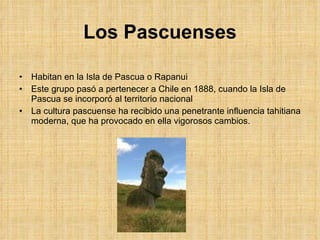 Los Pascuenses Habitan en la Isla de Pascua o Rapanui Este grupo pasó a pertenecer a Chile en 1888, cuando la Isla de Pascua se incorporó al territorio nacional La cultura pascuense ha recibido una penetrante influencia tahitiana moderna, que ha provocado en ella vigorosos cambios. 