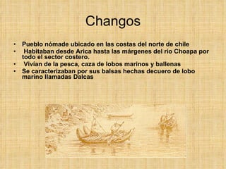Changos Pueblo nómade ubicado en las costas del norte de chile Habitaban desde Arica hasta las márgenes del río Choapa por todo el sector costero. Vivían de la pesca, caza de lobos marinos y ballenas Se caracterizaban por sus balsas hechas decuero de lobo marino llamadas Dalcas 
