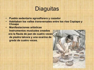 Diaguitas Pueblo sedentario agroalfarero y cazador Habitaban los valles transversales entre los ríos Copiapo y Choapa Manifestaciones artísticas Instrumentos musicales creados  era la flauta de pan de cuatro voces  de piedra talcora y una ocarina de  greda de cuatro voces.  