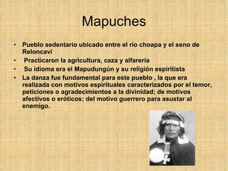 Mapuches Pueblo sedentario ubicado entre el río choapa y el seno de Reloncaví Practicaron la agricultura, caza y alfarería Su idioma era el Mapudungún y su religión espiritista La danza fue fundamental para este pueblo , la que era realizada con motivos espirituales caracterizados por el temor, peticiones o agradecimientos a la divinidad; de motivos afectivos o eróticos; del motivo guerrero para asustar al enemigo.  