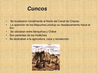 Cuncos Se localizaron inicialmente al Norte del Canal de Chacao La aparición de los Mapuches produjo su desplazamiento hacia el Sur. Se ubicaban entre llanquihue y Chiloé Son parientes de los Huilliches Se dedicaban a la agricultura, caza y recolección 