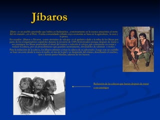 Jíbaros Jíbaro   es un pueblo amerindio que habita en Sudamérica , concretamente en la cuenca amazónica al norte del rió maraño , en el Perú . Forma comunidades tribales cuya economía se basa en la agricultura , la  caza  y la  pesca . En ecuador : Jíbaros o Xivaros, -como sinónimo de salvajes- es el apelativo dado a la tribu de los  Shuar  por parte de los conquistadores españoles durante la invasión de 1549; horrorizados porque después de matar a sus enemigos los  Shuar  practicaban el ritual del  tzantza  o  reducción de cabezas , que consistente en cortar y reducir la cabeza, por un procedimiento que guardan secretamente, sirviéndoles de talismán  o trofeo.  Para la reducción de la cabeza, los Jíbaros primero cortan la cabeza de su adversario. Luego con un cuchillo se hace un corte desde la nuca al cuello, se tira de la piel y se desprende del cráneo, desechando el cerebro, ojos y demás partes blandas, además de los huesos. Reducción de las cabezas que hacían después de matar a sus enemigos   