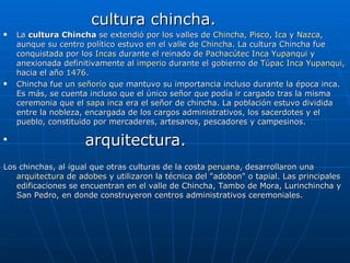 cultura chincha. La  cultura Chincha  se extendió por los valles de  Chincha ,  Pisco ,  Ica  y  Nazca , aunque su centro político estuvo en el valle de  Chincha . La cultura Chincha fue conquistada por los  Incas  durante el reinado de  Pachacútec  Inca Yupanqui  y anexionada definitivamente al  imperio  durante el gobierno de  Túpac  Inca Yupanqui , hacia el año  1476 . Chincha fue un  señorío  que mantuvo su importancia incluso durante la época inca. Es más, se cuenta incluso que el único señor que podía ir cargado tras la misma ceremonia que el  sapa inca  era el señor de chincha. La población estuvo dividida entre la nobleza, encargada de los cargos administrativos, los sacerdotes y el pueblo, constituido por mercaderes, artesanos, pescadores y campesinos. arquitectura. Los chinchas, al igual que otras culturas de la costa  peruana , desarrollaron una  arquitectura  de  adobes  y utilizaron la técnica del "adobon" o tapial. Las principales edificaciones se encuentran en el valle de Chincha, Tambo de Mora, Lurinchincha y San Pedro, en donde construyeron centros administrativos ceremoniales. 
