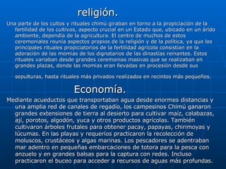 religión. Una parte de los cultos y rituales chimú giraban en torno a la propiciación de la fertilidad de los cultivos, aspecto crucial en un Estado que, ubicado en un árido ambiente, dependía de la agricultura. El centro de muchos de estos ceremoniales reunía aspectos propios de la religión y de la política, ya que los principales rituales propiciatorios de la fertilidad agrícola consistían en la adoración de las momias de los dignatarios de las dinastías reinantes. Estos rituales variaban desde grandes ceremonias masivas que se realizaban en grandes plazas, donde las momias eran llevadas en procesión desde sus sepulturas, hasta rituales más privados realizados en recintos más pequeños.   Economía. Mediante acueductos que transportaban agua desde enormes distancias y una amplia red de canales de regadío, los campesinos Chimú ganaron grandes extensiones de tierra al desierto para cultivar maíz, calabazas, ají, porotos, algodón, yuca y otros productos agrícolas. También cultivaron árboles frutales para obtener pacay, papayas, chirimoyas y lúcumas. En las playas y requeríos practicaron la recolección de moluscos, crustáceos y algas marinas. Los pescadores se adentraban mar adentro en pequeñas embarcaciones de totora para la pesca con anzuelo y en grandes balsas para la captura con redes. Incluso practicaron el buceo para acceder a recursos de aguas más profundas.  