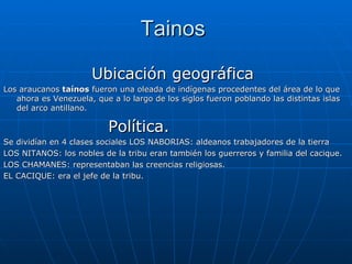 Tainos  Ubicación geográfica  Los araucanos  taínos  fueron una oleada de indígenas procedentes del área de lo que ahora es Venezuela, que a lo largo de los siglos fueron poblando las distintas islas del arco antillano. Política. Se dividían en 4 clases sociales LOS NABORIAS: aldeanos trabajadores de la tierra LOS NITANOS: los nobles de la tribu eran también los guerreros y familia del cacique. LOS CHAMANES: representaban las creencias religiosas. EL CACIQUE: era el jefe de la tribu. 