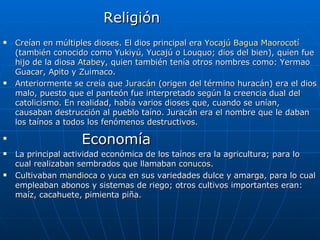 Religión  Creían en múltiples dioses. El dios principal era  Yocajú Bagua Maorocotí  (también conocido como Yukiyú, Yucajú o Louquo; dios del bien), quien fue hijo de la diosa  Atabey , quien también tenía otros nombres como: Yermao Guacar, Apito y Zuimaco. Anteriormente se creía que  Juracán  (origen del término huracán) era el dios malo, puesto que el panteón fue interpretado según la creencia dual del catolicismo. En realidad, había varios dioses que, cuando se unían, causaban destrucción al pueblo taíno. Juracán era el nombre que le daban los taínos a todos los fenómenos destructivos. Economía La principal actividad económica de los taínos era la agricultura; para lo cual realizaban sembrados que llamaban  conucos . Cultivaban  mandioca  o  yuca  en sus variedades dulce y amarga, para lo cual empleaban abonos y sistemas de riego; otros cultivos importantes eran: maíz, cacahuete, pimienta piña. 