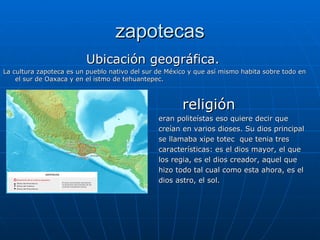 zapotecas Ubicación geográfica. La cultura zapoteca es un pueblo nativo del sur de México y que así mismo habita sobre todo en el sur de Oaxaca y en el istmo de tehuantepec. religión eran politeístas eso quiere decir que  creían en varios dioses. Su dios principal se llamaba xipe totec  que tenia tres  características: es el dios mayor, el que  los regia, es el dios creador, aquel que  hizo todo tal cual como esta ahora, es el  dios astro, el sol. 