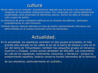 cultura Monte alban es un conjunto  arquitectónico sagrado que se suma a las costumbres religiosas de los pueblos mesoamericanos. Fue construida con varias plataformas escalonadas como pirámides de diferentes alturas. Dentro de ellas se llevaba a cabo juegos de pelota. La diferencia de otros complejos edificios es la inclusión de edificios  dedicados probablemente al culto funerario. También figuran relieves labrados en losa de piedra representando individuos con deformidades en el cuerpo conocidos como los danzantes. Actualidad. En la actualidad, los zapotecas consisten en dos grupos principales, el más grande esta ubicado en los valles al sur de la sierra de Oaxaca y otro en el sur del istmo de Tehuantepec; también hay pequeños grupos en Veracruz, Guerrero y Chiapas. Juntos suman alrededor de 400,000. Las costumbres de vida de los zapotecas, vestimenta, canciones, y literatura - aunque es predominante española, todavía conserva fuertes elementos de la herencia de sus ancestros, particularmente en  Juchitán . 