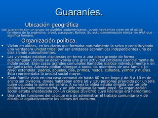 Guaraníes. Ubicación geográfica Los guaraníes son un grupo de pueblos sudamericanos, cuyos habitantes viven en el actual territorio de la argentina, brasil, paraguay, Bolivia. Su auto denominación étnica  es AVA que significa hombre. Organización política. Vivían en aldeas, en los claros que formaba naturalmente la selva y constituyendo una verdadera  unidad tribal  por ser entidades económicas independientes una de otra siendo autosuficientes. Las viviendas estaban dispuestas en torno a una plaza grande de forma cuadrangular, donde se desenvolvía una gran actividad cotidiana esencialmente de índole social. Eran casas grandes comunales llamadas  maloca  individualmente y en conjunto  taba . Además podían albergar a todos los miembros de una familia (o  tevy ) extendida:  padres ,  abuelos ,  tíos ,  primos ,  nietos ,  cuñados ,  yernos  y  nueras . Esto representaba la unidad social mayor. Cada familia vivía en una casa comunal de hasta 60  m  de largo y de 8 a 10 m de ancho sin divisoria, donde habitaban entre 60 y 120 personas presidida por un jefe quien ocupaba la parte del centro. A su vez la aldea estaba dirigida por un jefe político llamado  mburuvichá , y un jefe religioso llamado  payé . Su organización social estaba encabezada por un  cacique  ( tuvichá ) cuyo liderazgo era hereditario. Una de las funciones del cacique era de administrar el trabajo comunitario y de distribuir equitativamente los bienes del consumo. 