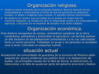 Organización religiosa. Desde el mismo momento de la conquista hispánica, llamó la atención de los conquistadores y colonizadores el hecho de que los guaraníes no poseyeran  templos , ni ídolos o imágenes para venerar, ni grandes centros ceremoniales. No dudaron en concluir que se trataba de un pueblo sin ningún tipo de  creencias religiosas . La verdad era otra, la religiosidad existía y era profundamente espiritual, a tal punto de no necesitar de templos ni de ídolos tallados. Organización económica. Eran diestros navegantes de  canoas , conocedores cazadores de la selva, recolectores, pescadores y practicaban la  agricultura . Las familias poseían un lote exclusivo en las plantaciones comunitarias y a su vez cada esposa tenía un huerto personal. Trabajaban en grupo y los parientes se ayudaban unos a otros. Cultivaban en pequeñas huertas situación actual Actualmente las comunidades de guaraníes de la provincia de  Misiones  están pasando por graves problemas que podrían llevar a la desaparición del pueblo. Las principales causas son la falta de tierras, la  desnutrición , la  tuberculosis  y la falta de ayuda por parte del gobierno provincial y federal.  