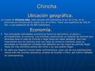 Chincha. Ubicación geográfica. La ciudad de  Chincha Alta , está ubicada 200 kilómetros al sur de  Lima , en la  provincia de Chincha  de la  región Ica , en el  Perú . Tiene una superficie de 238,34 Km. y una población de 56.085 habitantes. Economía. Sus principales actividades  económicas  fueron la  agricultura , la  pesca  y, principalmente, el  comercio . Los chinchas construyeron un sistema de caminos que atraviesa todo el valle de  Chincha  y llega hasta los valles aledaños. Aún más importantes que los caminos eran sus rutas de comercio marítimo, pues su tecnología en navegación (imitada más adelante por los incas) les permíta llegar hasta los más extremos puntos del norte y sur que podían llegar. Se sabe que llegaron incluso hasta centroamérica, pues una de sus exportaciones claves eran las conchas  spondylus , propias de  Ecuador  y  Perú , que fueron halladas en  centroamérica . 