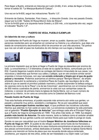 Para llegar a Bueño, entrando en Asturias por León (A-66), 4 km. antes de llegar a Oviedo, 
tomar la salida 35: "La Manjoya-Bueño-El Caleyo". 
Una vez en la N-630, seguir las indicaciones "Bueño 1,5". 
Entrando de Galicia, Santander, País Vasco..., ir dirección Oviedo. Una vez pasado Oviedo, 
seguir por la A-66: "Salida 35 Riosa-Morcín Soto de Ribera". 
Ya en la N-630 girar a la izquierda hacia Oviedo y a 200 mts., a la izquierda otra vez, seguir 
el indicador "Bueño 1,5". 
PUERTO DE VEGA, PUEBLO EJEMPLAR 
Un laberinto de mar y cultura 
Los habitantes de Puerto de Vega se mueven, aman su pueblo. Apenas son 2.000 las 
personas residentes pero se empeñan en conservar su historia y su urbanismo, que deja una 
estela de romanticismo decimonónico difícil de encontrar en una villa asturiana. Tal parece 
que nos van al salir al paso los ilustrados de otro tiempo con sus togas y tratados. 
La primera impresión que se tiene al llegar a Puerto de Vega es placentera por encima de 
todo. Lo encontramos a 7,5 kilómetros al este de la capital de Navia, comunicado por la N- 
632. Cuando llegamos nuestro ánimo se contagia del blanco inmaculado de sus casas. Los 
recovecos y laberintos que forman sus calles y callejas, que en otro enclave similar serían 
angostas o incluso tortuosas, son aquí un enredo ordenado y limpio por el que da gusto 
pasear y recrearse. Podemos acercarnos al céntrico parque “Benigno Blanco”, de amplio 
arbolado; descubrir la centenaria y romántica Plaza de Cupido, eje neurálgico de la villa 
sobre el que se asentó el primitivo poblado marinero y donde sorprenden la belleza antigua 
de casonas como la de la Plaza” o la de las Columnas”; asombrarnos con el inmenso Casino 
de 500 metros cuadrados de planta; animarnos la vista con sus variopintas casas de 
indianos; o conocer de primera mano la Iglesia de Santa María, con un buen número de 
joyas en su interior, no en vano es conocida como la Catedral del Barroco rural. 
Pasado ilustre de Puerto de Vega 
Tras esta fachada armoniosa, el pueblo esconde más armonía aún entre sus gentes, un 
pasado y presente muy activo, societario y contagioso. No es por casualidad que sean 
varios los personajes ilustres nacidos aquí, ni que proliferen las iniciativas culturales. 
Hechos que además no han caído en saco roto. La conciencia ciudadana ha sido premiada 
con el galardón “Pueblo Ejemplar de Asturias” que entrega cada año el Principe Felipe y 
que a Puerto de Vega le correspondía en 1995. Tres años más tarde, en 1998, fue elegido 
pueblo más bonito de Asturias. De esta manera, tanto su belleza como el carácter amable 
y emprendedor de sus gentes cuenta con sendos títulos para que nadie lo ponga en duda. 
Quizás no sea por casualidad que el ilustre Gaspar Melchor de Jovellanos falleciese en 
Puerto de Vega en 1811. El pueblo le dio refugio cuando venía huido de los franceses y 
enfermo de muerte. En la fachada de la casa mortuoria encontramos el escudo de armas y 
dos placas conmemorativas, ambas dedicadas al ilustrado. También la Iglesia Santa María 
expone una mención en forma de placa que nos recuerda donde estuvo enterrado 
Jovellanos, por espacio de tres años, antes de ser trasladado a su Gijón natal. La Casa 
 