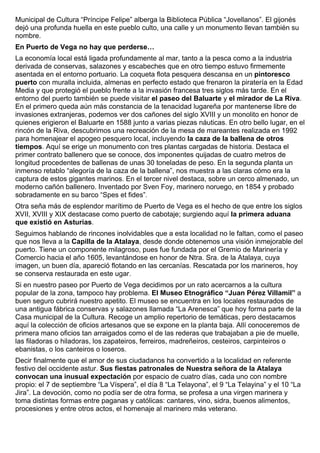 Municipal de Cultura “Príncipe Felipe” alberga la Biblioteca Pública “Jovellanos”. El gijonés 
dejó una profunda huella en este pueblo culto, una calle y un monumento llevan también su 
nombre. 
En Puerto de Vega no hay que perderse… 
La economía local está ligada profundamente al mar, tanto a la pesca como a la industria 
derivada de conservas, salazones y escabeches que en otro tiempo estuvo firmemente 
asentada en el entorno portuario. La coqueta flota pesquera descansa en un pintoresco 
puerto con muralla incluida, almenas en perfecto estado que frenaron la piratería en la Edad 
Media y que protegió el pueblo frente a la invasión francesa tres siglos más tarde. En el 
entorno del puerto también se puede visitar el paseo del Baluarte y el mirador de La Riva. 
En el primero queda aún más constancia de la tenacidad lugareña por mantenerse libre de 
invasiones extranjeras, podemos ver dos cañones del siglo XVIII y un monolito en honor de 
quienes erigieron el Baluarte en 1588 junto a varias piezas náuticas. En otro bello lugar, en el 
rincón de la Riva, descubrimos una recreación de la mesa de mareantes realizada en 1992 
para homenajear el apogeo pesquero local, incluyendo la caza de la ballena de otros 
tiempos. Aquí se erige un monumento con tres plantas cargadas de historia. Destaca el 
primer contrato ballenero que se conoce, dos imponentes quijadas de cuatro metros de 
longitud procedentes de ballenas de unas 30 toneladas de peso. En la segunda planta un 
inmenso retablo “alegoría de la caza de la ballena”, nos muestra a las claras cómo era la 
captura de estos gigantes marinos. En el tercer nivel destaca, sobre un cerco almenado, un 
moderno cañón ballenero. Inventado por Sven Foy, marinero noruego, en 1854 y probado 
sobradamente en su barco “Spes et fides”. 
Otra seña más de esplendor marítimo de Puerto de Vega es el hecho de que entre los siglos 
XVII, XVIII y XIX destacase como puerto de cabotaje; surgiendo aquí la primera aduana 
que existió en Asturias. 
Seguimos hablando de rincones inolvidables que a esta localidad no le faltan, como el paseo 
que nos lleva a la Capilla de la Atalaya, desde donde obtenemos una visión inmejorable del 
puerto. Tiene un componente milagroso, pues fue fundada por el Gremio de Marinería y 
Comercio hacia el año 1605, levantándose en honor de Ntra. Sra. de la Atalaya, cuya 
imagen, un buen día, apareció flotando en las cercanías. Rescatada por los marineros, hoy 
se conserva restaurada en este ugar. 
Si en nuestro paseo por Puerto de Vega decidimos por un rato acercarnos a la cultura 
popular de la zona, tampoco hay problema. El Museo Etnográfico “Juan Pérez Villamil” a 
buen seguro cubrirá nuestro apetito. El museo se encuentra en los locales restaurados de 
una antigua fábrica conservas y salazones llamada “La Arenesca” que hoy forma parte de la 
Casa municipal de la Cultura. Recoge un amplio repertorio de temáticas, pero destacamos 
aquí la colección de oficios artesanos que se expone en la planta baja. Allí conoceremos de 
primera mano oficios tan arraigados como el de las rederas que trabajaban a pie de muelle, 
las filadoras o hiladoras, los zapateiros, ferreiros, madreñeiros, cesteiros, carpinteiros o 
ebanistas, o los canteiros o loseros. 
Decir finalmente que el amor de sus ciudadanos ha convertido a la localidad en referente 
festivo del occidente astur. Sus fiestas patronales de Nuestra señora de la Atalaya 
convocan una inusual expectación por espacio de cuatro días, cada uno con nombre 
propio: el 7 de septiembre “La Víspera”, el día 8 “La Telayona”, el 9 “La Telayina” y el 10 “La 
Jira”. La devoción, como no podía ser de otra forma, se profesa a una virgen marinera y 
toma distintas formas entre paganas y católicas: cantares, vino, sidra, buenos alimentos, 
procesiones y entre otros actos, el homenaje al marinero más veterano. 
 