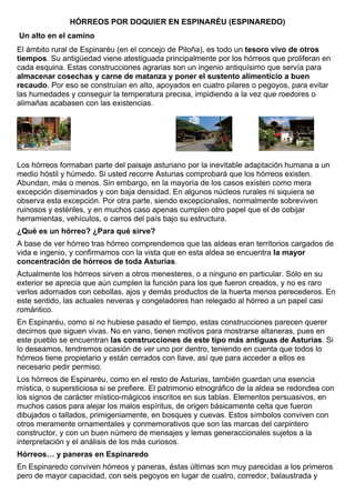 HÓRREOS POR DOQUIER EN ESPINARÉU (ESPINAREDO) 
Un alto en el camino 
El ámbito rural de Espinaréu (en el concejo de Piloña), es todo un tesoro vivo de otros 
tiempos. Su antigüedad viene atestiguada principalmente por los hórreos que proliferan en 
cada esquina. Estas construcciones agrarias son un ingenio antiquísimo que servía para 
almacenar cosechas y carne de matanza y poner el sustento alimenticio a buen 
recaudo. Por eso se construían en alto, apoyados en cuatro pilares o pegoyos, para evitar 
las humedades y conseguir la temperatura precisa, impidiendo a la vez que roedores o 
alimañas acabasen con las existencias. 
Los hórreos formaban parte del paisaje asturiano por la inevitable adaptación humana a un 
medio hóstil y húmedo. Si usted recorre Asturias comprobará que los hórreos existen. 
Abundan, más o menos. Sin embargo, en la mayoría de los casos existen como mera 
excepción diseminados y con baja densidad. En algunos núcleos rurales ni siquiera se 
observa esta excepción. Por otra parte, siendo excepcionales, normalmente sobreviven 
ruinosos y estériles, y en muchos caso apenas cumplen otro papel que el de cobijar 
herramientas, vehículos, o carros del país bajo su estructura. 
¿Qué es un hórreo? ¿Para qué sirve? 
A base de ver hórreo tras hórreo comprendemos que las aldeas eran territorios cargados de 
vida e ingenio, y confirmamos con la vista que en esta aldea se encuentra la mayor 
concentración de hórreos de toda Asturias. 
Actualmente los hórreos sirven a otros menesteres, o a ninguno en particular. Sólo en su 
exterior se aprecia que aún cumplen la función para los que fueron creados, y no es raro 
verlos adornados con cebollas, ajos y demás productos de la huerta menos perecederos. En 
este sentido, las actuales neveras y congeladores han relegado al hórreo a un papel casi 
romántico. 
En Espinaréu, como si no hubiese pasado el tiempo, estas construcciones parecen querer 
decirnos que siguen vivas. No en vano, tienen motivos para mostrarse altaneras, pues en 
este pueblo se encuentran las construcciones de este tipo más antiguas de Asturias. Si 
lo deseamos, tendremos ocasión de ver uno por dentro, teniendo en cuenta que todos lo 
hórreos tiene propietario y están cerrados con llave, así que para acceder a ellos es 
necesario pedir permiso. 
Los hórreos de Espinaréu, como en el resto de Asturias, también guardan una esencia 
mística, o supersticiosa si se prefiere. El patrimonio etnográfico de la aldea se redondea con 
los signos de carácter místico-mágicos inscritos en sus tablas. Elementos persuasivos, en 
muchos casos para alejar los malos espíritus, de origen básicamente celta que fueron 
dibujados o tallados, primigeniamente, en bosques y cuevas. Estos símbolos conviven con 
otros meramente ornamentales y conmemorativos que son las marcas del carpintero 
constructor, y con un buen número de mensajes y lemas generaccionales sujetos a la 
interpretación y el análisis de los más curiosos. 
Hórreos… y paneras en Espinaredo 
En Espinaredo conviven hórreos y paneras, éstas últimas son muy parecidas a los primeros 
pero de mayor capacidad, con seis pegoyos en lugar de cuatro, corredor, balaustrada y 
 