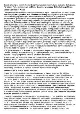 de este entorno se han ido fundiendo con las nuevas infraestructuras culturales de la ciudad. 
Por eso en Avilés se respira un ambiente dinámico y cargado de iniciativas públicas. 
Casco histórico de Avilés 
La mejor forma de recorrer la villa del Adelantado es a pie. La calle Rivero y la calle Galiana 
discurren por los soportales más famosos del Principado, soportales que antiguamente 
servían de refugio para la venta ambulante los días de mercado. Rápidamente 
descubriremos que el casco urbano es muy paseable y que propone al turista un recorrido 
singular y muy valioso. El barrio de pescadores, las iglesias vieja y nueva de Sabugo, la 
plaza de los Hermanos Orbón o el palacio de Camposagrado bien merecen una visita, así 
como la plaza de España, atravesando las calles de la Fruta o la Ferrería para adentrarse 
después en el parque Ferrera, auténtico pulmón verde de la ciudad. De obligada visita es la 
actual iglesia de los padres franciscanos, antigua iglesia parroquial de San Nicolás de Bari. 
Se trata del edificio de mayor antigüedad de la villa. Construido entre los siglos XII y XIII, 
cuenta con una interesante portada románica y preciosa bóveda de crucería. 
A lo largo de nuestro recorrido contemplativo, por todas partes encontraremos buenos 
pinchos y restauración de calidad para hacer una pausa. La gastronomía avilesina nos 
sorprenderá gratamente. De su carácter milenario y marinero se ha guardado el frasco de las 
esencias que podremos degustar en restaurantes, sidrerías y chigres. El marisco en general, 
los potes, fabadas, oricios y los postres autóctonos como el bollu (bizcocho de varios pisos 
que los padrinos regalan a los ahijados en Pascua), les casadielles o los frixuelos (típicos del 
carnaval). Todo ello regado con una buena sidra. 
Si lo que buscamos es la movida, la encontraremos dispersa en varias calles, como 
Galiana, Rivero (la zona de los vinos), la Ferrería (zona de pubs). También está en auge la 
zona de Sabugo, plagada de sidrerías y terrazas de verano. 
Nuestro paseo por la histórica Avilés nos obliga también a recrearnos en la ciudad 
moderna. El año 1950 supuso el inicio del periodo de transformación urbanística más 
importante de su historia debido a la implantación de diversas industrias, entre las que 
destaca sobremanera Ensidesa. Familias de todas partes de España se trasladaron aquí y 
forjaron la tercera urbe más poblada del Principado: actualmente supera los 80.000 
habitantes y cuenta con el segundo puerto en importancia de la región. 
Paseando por el puerto y la ría de Avilés 
Hoy en día todos los avilesinos miran al puerto y a la ría con otros ojos. En 1980 se 
inauguran el nuevo muelle pesquero y la cofradía de pescadores Virgen de las Mareas, en 
cuya lonja se subasta casi el 70 por ciento de la pesca capturada en Asturias, lo que ha 
colocado a Avilés, a pesar de su escasa flota pesquera, a la cabeza de los puertos 
asturianos. Otra obra vital en este entorno, realizada recientemente por el Gobierno de 
Asturias, y que ha costado más de 14 millones de euros, ha supuesto la retirada de 170.000 
metros cúbicos de lodos contaminados y la recuperación de cuatro kilómetros de paseo 
fluvial. La apertura de este nuevo paseo se suma a la del paseo de la Avenida de 
Guadalhorce, inaugurado recientemente, y a la senda peatonal entre San Juan de Nieva y 
El Arañón. En total, como paseantes podremos disfrutar de casi seis kilómetros de nuevos 
espacios en el litoral avilesino. 
En el Parque del Muelle encontraremos la escultura más conocida de Avilés. Representa la 
figura del marino Pedro Menéndez, adelantado de la Florida y fundador de la primera ciudad 
de Estados Unidos, San Agustín. En este mismo parque encontramos la escultura de La 
Foca. El homenaje a un ejemplar muy sociable que llegó al puerto avilesino en 1950 y 
amenizó a los vecinos durante una larga temporada. La estatua en su honor es sólo una de 
las muchas obras escultóricas que adornan la ciudad y que tienen su máximo 
representante en La monstrua. Una escultura que supone la trasposición de la obra 
 