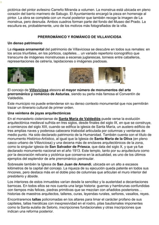 pictórica del pintor avilesino Carreño Miranda a volumen. La monstrua está ubicada en pleno 
corazón del barrio marinero de Sabugo. El Ayuntamiento encargó la pieza en homenaje al 
pintor. La obra se completa con un mural posterior que también recoge la imagen de La 
monstrua, pero desnuda. Ambos cuadros forman parte del fondo del Museo del Prado. La 
escultura es, probablemente, uno de los motivos más fotografiados de la villa. 
PRERROMÁNICO Y ROMÁNICO DE VILLAVICIOSA 
Un denso patrimonio 
La riqueza ornamental del patrimonio de Villaviciosa se descubre en todos sus remates: en 
los arcos triunfales, en los pórticos, capiteles… un variado repertorio iconográfico que 
transcurre de imágenes monstruosas a escenas juglarescas, torneos entre caballeros, 
representaciones de cetrería, lapidaciones o imágenes piadosas. 
El concejo de Villaviciosa atesora el mayor número de monumentos del arte 
prerrománico y románico de Asturias, siendo su perla más famosa el Conventín de 
Valdediós. 
Este municipio no puede entenderse sin su denso contexto monumental que nos permitirán 
trazar un itinerario cultural de primer orden. 
Una veintena de joyas arquitectónicas 
En el monasterio cisterciense de Santa María de Valdediós puede verse la evolución 
arquitectónica medieval sufrida en tres siglos, desde finales del siglo IX, en que se construye, 
a comienzos del siglo XIII, cuando se edifica la iglesia de Santa María, un austero edificio de 
tres amplias naves y poderosa cabecera triabsidal articulada por columnas y ventanas de 
medio punto. Ha sido declarado patrimonio de la Humanidad. También cuenta con el título de 
monumento Histórico-Artístico, al igual que la Iglesia de Santa María de la Oliva (en pleno 
casco urbano de Villaviciosa) y una decena más de enclaves arquitectónicos de la zona, 
como la singular iglesia de San Salvador de Priesca, que data del siglo X, y que ya fue 
declarado monumento nacional en el año 1913. Este templo, tanto por su arquitectura como 
por la decoración relivaria y pictórica que conserva en la actualidad, es uno de los últimos 
ejemplos del esplendor de arte prerrománico peninsular. 
Sobresale también la Iglesia de San Juan de Amandi, ubicada en un alto a escasos 
kilómetros de la capital del concejo. La riqueza de su ejecución queda patente en todos sus 
rincones, pero destaca más en el doble piso de columnas que articulan el muro interior del 
presbiterio y ábside. 
Los interiores de estos inmuebles varían desde la sencillez y la austeridad a decantaciones 
barrocas. En todos ellos se nos cuenta una larga historia: guerras y hambrunas confundidas 
con tiempos más felices, piedras primitivas que se mezclan con añadidos posteriores… 
historias de maestros arquitectos, talleres, curas, leyendas rurales, señores, vasallos, reyes. 
Encontraremos tallas policromadas en los altares para limar el carácter profano de sus 
capiteles, tallas hieráticas con inexpresividad en el rostro, pilas bautismales imponentes 
como la Santa eulalia de Selorio, inscripciones fundacionales y otras inscripciones que 
indican una reforma posterior. 
 