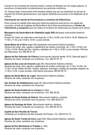 Incluso en las muestras de romanico tardío, cuando se flirteaba con los rasgos góticos, la 
escultura y la decoración no abandonaron sus patrones románicos. 
Un “tiempo largo” transcurrido entre templos sólidos que aún se mantienen en pie por el 
empeño de muchas generaciones y que siguen abriendo sus puertas a los feligreses de la 
cultura. 
Información de interés de Prerrománico y románico de Villaviciosa 
Para conocer en detalle toda esta gran herencia podemos acercarnos a la capital del 
municipio, al lado de la Iglesia de Santa María de la Oliva encontraremos un Centro de 
información y recepción para las visitas al románico de Villaviciosa (La Casina de la Oliva). 
Monasterio de Santa María de Valdediós (siglo XIII) declarado monumento histórico-artístico. 
Horario de Visita: de miércoles a domingo de 11:00 a 13:00 y de 16:30 a 18:30. Martes de 
11:00 a 11:45 y de 13:00 a 13:45. Lunes cerrado. 
Santa María de la Oliva (siglo XIII) declarado monumento histórico-artístico. 
Horarios de visita: julio, agosto y septiembre de martes a domingo, de 11:00 a 13:00 y de 
17:00 a 19:00. Resto del año: martes y sábados de 11:00 a 13:00. Lunes cerrado. Párroco 
de Villaviciosa: tno. 985 89 01 79 
Iglesia de San Salvador de Priesca (monumento nacional desde 1913). Data del siglo X. 
Horarios de visita: contactar con el párroco. Tno. 985 97 67 12 
Iglesia de San Juan de Amandi (siglo XII). Monumento histórico artístico. 
Horarios de visita: julio, agosto y septiembre de martes a domingo, de 11:30 a 13:30 y de 
17:30 a 19:30. Resto del año: martes, sábados, domingos y fiestas de precepto religioso de 
11:30 a 13:30. Lunes cerrado. Información parroquia: 985 89 00 73. 
Iglesia de Santa María de Lugás. Monumento histórico artístico. 
Horarios de visita: contactar con el párroco. 
San Andrés de Valdebárcena (siglo IX). Monumento Histórico-artístico. 
Horarios de visita: contactar con el párroco. 
Iglesia de Santa Eulalia de La Lloraza en Oles. 
Horarios de visita: contactar con el párroco. Tno. 985 49 48 
Iglesia de Santa Eulalia de Selorio. Monumento histórico- artístico. 
Horarios de visita. Contactar econ el párroco. Tno. 985 99 62 07 
Iglesia de Santiago de Peón. Monumento histórico- artístico. 
Horarios de visita: contactar con el párroco. Tno. 985 89 40 34. 
Capilla de San Nicolás de Tornón 
Contactar con el párroco de San salvador de Priesca. Tno. 985 97 67 12 
Iglesia de Santo Tomás de Coro (siglo XIII). Monumento histórico- artístico. 
Horarios de visita: contactar con el párroco. 
Iglesia de San Bartolomé en Puelles (s. XIII). 
Horarios de visita: contactar con el párroco. 
 