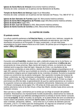 Iglesia de Santa María de Arbazal (monumento histórico-artístico). 
Horarios de visita: contactar con el párroco de San Bartolomé de Buelles. 
Templo de Santa María de Sebrayo (siglo X) en Miravalles. 
Horarios de visita: contactar con el párroco de San Salvador de Priesca. Tno. 985 97 67 12 
Iglesia de San Salvador de Fuentes (siglo XI). Monumento histórico-artístico. 
Iglesia de Santa María Magdalena de Pandos (siglo XIII).Monumento histórico-artístico. 
Iglesia de Santa Mera (siglo XIII). 
Iglesia de San Juan de Camoca (s.XIII). Monumento histórico-artístico. 
Iglesia de Santa Cecilia de Careñes (s.XIII). Monumento histórico-artístico. 
EL CASTRO DE COAÑA 
El poblado remoto 
La cultura castreña pertenece a la Edad de Hierro, un periodo duro, belicoso, cargado de 
inseguridad. Los castros asturianos, poblados fortificados de esta época, son más de 
doscientos cincuenta en el Principado. El mejor conservado, y el que más frutos 
arqueológicos ha dado hasta la fecha es el de Coaña. Se piensa que en él llegaron a vivir 
entre 1.500 y 2.000 personas. 
Conocido como el Castrillón, desde él se vigiló y defendió el paso de la ría de Navia. La 
conquista romana lo convirtió en plaza clave. La misión era garantizar el tráfico de oro 
proveniente de minas próximas. Bajo mando del imperio romano, su momento de mayor 
vitalidad será la segunda mitad del siglo I después de Cristo. Los resultados de las 
excavaciones constantes en este entorno, desde los primeros trabajos arqueológicos en el 
siglo XIX, parecen confirmar que el poblado se remonta a una época prerromana. Un primer 
asentamiento indígena sería el responsable de las viviendas circulares. Durante la ocupación 
romana se construirían las de planta rectangular. Han aparecido monedas de la época de 
César y anteriores, las más numerosas corresponden al gobierno de Augusto. También se 
han hallado monedas de Tiberio, Claudio y de Quintilo, ya en el siglo III. Si bien su origen 
prerromano es difícil de datar, la generalización de que los castros asturianos se vinculan a 
la ocupación romana se está poniendo en entredicho últimamente. Dataciones con carbono 
14 ofrecen cronologías de los siglos VII y VIII antes de Cristo para otros renombrados 
castros asturianos como el de San Chuis o Chao San Martín, tenidos hasta ahora como de 
fundación romana. 
Sea cual sea su origen, caminamos por la senda que se dirige al corazón del poblado 
ancestral. Atravesamos una impresionante muralla escalonada y observamos los restos de 
un torreón rectangular que defendía estratégicamente la entrada al recinto interior conocido 
como la acrópolis. Entre la muralla y la acrópolis, en la ladera Norte del cerro se extiende el 
núcleo urbano del poblado, denominado barrio norte. El tamaño de las construcciones, ya 
sean viviendas, almacenes, talleres… varía entre los 4 y 6 metros de diámetro para las 
circulares, y los 5 x 12 metros para las rectangulares. En algunas se conservan un hogar 
central, así como piedras de molino y grandes bloques de granito. 
 