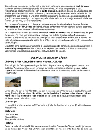 Sin embargo, lo que más no llamará la atención es la zona conocida como recinto sacro 
donde se encuentran dos grupos de construcciones, una más antigua que la otra, 
relacionadas, presumiblemente, con el culto al agua. La primera consta de una cámara con 
ábside, piscina semioval, suelo enlosado y canales; la segunda se muestra a través de una 
antecámara que precede a una gran cámara; una puerta da acceso a una gran piscina de 
granito. Aunque su antiguo uso sigue muy discutido, todo parece encajar en una instalación 
termal. Eso sí, muy rústica y elemental. 
En una pequeña vaguada contigua al castro se encuentra el aula didáctica del Parque 
Arqueológico de la Cuenca del Navia, cuyos contenidos versan sobre la cultura castreña, 
la minería aurífera romana y el método arqueológico. 
En la localidad de Coaña podemos admirar la Estela discoidea, una piedra redonda de gran 
dimensión. Se cree que pertenecía al castro y que estaba ligada a cultos funerarios o 
solares, posteriormente se cristianizó y empezó a llamársele Piedra de Nuestra Señora. Se 
halla situada en una casa a la salida de la Villa, y se ha convertido en elemento emblemático 
del municipio. 
El colofón para nuestro acercamiento a esta cultura puede complementarse con una visita al 
Museo Arqueologico en Oviedo, donde se exponen piezas encontradas en diferentes 
yacimientos arqueológicos asturianos, incluyendo los de Coaña. 
COLUNGA: INFORMACIÓN BÁSICA 
Qué ver y hacer, rutas, dónde dormir y comer... Colunga 
El municipio de Colunga es un lugar de visita obligada para aquel que quiera descubrir la 
auténtica Asturias rural que aún conserva su tradicional tipismo, plagada de creencias 
populares como el Nuberu que dice la leyenda: “trae las tormentas y suele sentarse en el 
Picu Pienzu”. 
Limita al norte con el mar Cantábrico y con los concejos de Villaviciosa al oeste, Caravia al 
este y Piloña y Parres al sur. Su altitud oscila desde los 0 metros sobre el nivel del mar 
hasta los 1.159 metros del Picu Pienzu, en la Sierra del Sueve, produciéndose este 
contraste en tan sólo cinco Kms. 
Cómo llegar 
Lo más fácil por la carretera N-632 o por la autovía del Cantábrico a unos 25 kilómetros de 
Ribadesella. 
Distancias 
Oviedo 58 km. 
Gijón 40 Kms. 
Ribadesella 20 Kms. 
Historia 
Cerca de la localidad de Gobiendes se encuentran las Cuevas de Obaya, donde, junto con 
las de Taraxu (en Nozaleda), El Molino (en Libardón), se han encontrado restos de talla que 
 