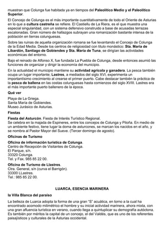 muestran que Colunga fue habitada ya en tiempos del Paleolítico Medio y el Paleolítico 
Superior. 
El Concejo de Colunga es el más importante cuantitativamente de todo el Oriente de Asturias 
en lo que a cultura castreña se refiere. El Castiellu de La Riera, es el que muestra una 
especial singularidad, con un sistema defensivo construido a base de acusadas terrazas 
escalonadas. Gran número de hallazgos subrayan una romanización bastante intensa de la 
población en tierras colunguesas. 
Sobre las ruinas de aquella organización romana se fue levantando el Concejo de Colunga 
de la Edad Media. Desde los centros de religiosidad con titulo monástico: Sta. María de 
Libardón, Santiago de Gobiendes y Sta. María de Tuna, se dirigían las actividades 
económicas del entorno. 
Bajo el reinado de Alfonso X, fue fundada La Puebla de Colunga, desde entonces asumió las 
funciones de organizar y dirigir la economía del municipio. 
En la actualidad el municipio mantiene su actividad agrícola y ganadera. La pesca también 
ocupa un lugar importante; Lastres, a mediados del siglo XVI, experimenta un 
importantísimo crecimiento al crearse el primer puerto. Cabe destacar también la práctica de 
la pesca de ballena en las costas colunguesas hasta comienzos del siglo XVIII. Lastres era 
el más importante puerto ballenero de la época. 
Qué ver 
Playa de La Griega. 
Santa María de Gobiendes. 
Museo Jurásico de Asturias. 
Fiestas 
Fiesta del Asturcón. Fiesta de Interés Turístico Regional. 
Se celebra en la majada de Espineres, entre los concejos de Colunga y Piloña. En medio de 
un ambiente festivo, tiene lugar la doma de asturcones, se marcan los nacidos en el año, y 
se nombra al Pastor Mayor del Sueve. (Tercer domingo de agosto). 
Oficinas de Turismo 
Oficina de información turística de Colunga. 
Centro de Recepción de Visitantes de Colunga. 
El Parque, s/n. 
33320 Colunga. 
Tel. y Fax. 985 85 22 00. 
Oficina de Turismo de Llastres. 
Ctra. General, s/n (curva el Barrigón). 
33300 LLastres. 
Tel.: 985 85 22 00. 
LUARCA, ESENCIA MARINERA 
la Villa Blanca del paraíso 
La belleza de Luarca adopta la forma de una gran “S” acuática, en torno a la cual ha 
encontrado acomodo milimétrico el hombre y su inicial actividad marinera, ahora mixta, con 
una gran afluencia turística en verano, cuando llega a quintuplicar su demografía autóctona. 
Es también por méritos la capital de un concejo, el del Valdés, que es uno de los referentes 
paisajísticos y culturales de la Asturias occidental. 
 