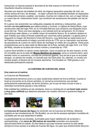 luanquinas; en épocas pasada la abundancia de éste supuso el nacimiento de una 
importante industria conservera. 
Abundan por doquier las botellas de sidra, los bígaros (pequeños caracoles de mar), los 
oricios (erizos de mar), las almejas… el saber culinario de la localidad también se especializa 
en estupendos arroces y paellas. Los locales, muchos con vistas al mar, son un lugar idóneo, 
un nuevo tipo de “restaurantes fusión” que combinan las sensaciones del paladar con las de 
la vista. 
En Luanco nos sorprenden sus callejuelas cargadas de sidrerías y restaurantes, pero 
también un rico patrimonio que salpica plazas y rincones. La Iglesia de Santa María, cuya 
construcción data del siglo XVII, es un inmueble Barroco que compone una fotografía única 
al pie del mar. Tiene una nave alargada y una robusta torre de campanario. En el interior 
descubrimos siete altares y un retablo mayor de excelente factura. En el exterior destaca el 
gran Cabildo que rodea el templo sostenido por columnas sobre pedestal. La iglesia pone a 
resguardo la imagen del Santísimo Cristo del Socorro, cuya festividad se repite todos los 5 
de Febrero rememorando el milagro ocurrido tal día de 1776: por su intercesión una lanchas 
de pescadores de Luanco se vieron libres de naufragar en medio de una galerna. Otras joyas 
arquitectónicas son la casa noble de Menendez de la Pola, también del siglo XVII, o la Torre 
del Reloj, situada en la plaza del mismo nombre y construida en 1705. 
Luanco tiene también un denso museo dedicado, como no podía ser de otra manera, al mar. 
Un inmueble que es la sede del Museo Marítimo de Asturias; como un enorme barco, pero 
también como un submarino, una lata de conservas gigante, una red de la que no se puede 
escapar, un paraíso de corales, un anzuelo que nos hace picar. Es, además, un museo con 
nombre propio: el decano de los museos asturianos. Fue fundado en 1948 gracias a una 
destacada participación popular. 
LA CUEVONA DE CUEVAS DEL AGUA 
Una cueva en el camino 
La Cuevona de Ribadesella 
Habitualmente llamamos túnel a un paso subterráneo abierto de forma artificial. Cuando el 
túnel se encuentra en la misma carretera, lo normal es encontrarnos una cavidad 
perfectamente estandarizada, de forma cilíndrica, por la que se hace circular el aire a 
velocidad conveniente gracias a más artificios. 
Esta realidad tan cotidiana en las carreteras, tiene su contrapunto en un túnel nada común 
y muy poco artificial que debemos atravesar con nuestro vehículo si queremos llegar al 
otro lado. 
La Cuevona de Cuevas del Agua (no confundir con la Cuevona de Ardines, referente 
rupestre en las inmediaciones de Tito Bustillo), es uno de los escasos ejemplos mundiales de 
cavidades por las que serpentea el asfalto. 
La grandiosidad de sus bóvedas, iluminadas para mayor satisfacción de conductor y 
acompañantes, y los cerca de 300 metros de recorrido conceden una sensación 
desconocida frente al volante. Es fácil deducir que esta inmensa caverna ha sido desde 
siempre el único acceso a la aldea de Cuevas del Agua. Un paso que anteriormente discurría 
 
