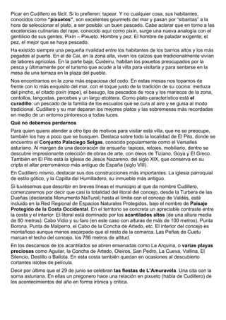 Picar en Cudillero es fácil. Si lo prefieren: tapear. Y no cualquier cosa, sus habitantes, 
conocidos como “pixuetos”, son excelentes gourmets del mar y pasan por “sibaritas” a la 
hora de seleccionar el plato, a ser posible: un buen pescado. Cabe aclarar que en torno a las 
excelencias culinarias del rape, conocido aquí como pixín, surge una nueva analogía con el 
gentilicio de sus gentes. Pixín – Pixueto. Hombre y pez. El hombre de paladar exigente; el 
pez, el mejor que se haya pescado. 
Ha existido siempre una pequeña rivalidad entre los habitantes de los barrios altos y los más 
pegados al puerto. En el de Cai, en la zona alta, viven los caízos que tradicionalmente vivían 
de labores agrícolas. En la parte baja, Cuideiru, habitan los pixuetos preocupados por la 
pesca y últimamente por el turismo que acude a la villa para visitarla y para sentarse en la 
mesa de una terraza en la plaza del pueblo. 
Nos encontramos en la zona más espaciosa del codo. En estas mesas nos topamos de 
frente con lo más exquisito del mar, con el toque justo de la tradición de su cocina: merluza 
del pincho, el citado pixín (rape), el besugo, los pescados de roca y los mariscos de la zona, 
centollos, langostas, percebes y un largo etcétera. Como plato característico está el 
curadillo: un pescado de la familia de los escualos que se cura al aire y se guisa al modo 
tradicional. Cudillero y su mar deparan los mejores platos y las sobremesas más recordadas 
en medio de un entorno pintoresco a todas luces. 
Qué no debemos perdernos 
Para quien quiera atender a otro tipo de motivos para visitar esta villa, que no se preocupe, 
también los hay a poco que se busquen. Destaca sobre todo la localidad de El Pito, donde se 
encuentra el Conjunto Palaciego Selgas, conocido popularmente como el Versalles 
asturiano. Al margen de una decoración de ensueño: tapices, relojes, mobiliario, dentro se 
descubre impresionante colección de obras de arte, con óleos de Tiziano, Goya y El Greco. 
También en El Pito está la Iglesia de Jesús Nazareno, del siglo XIX, que conserva en su 
cripta el altar prerrománico más antiguo de España (siglo VIII). 
En Cudillero mismo, destacar sus dos construcciones más importantes: La iglesia parroquial 
de estilo gótico, y la Capilla del Humilladero, su inmueble más antiguo. 
Si tuviésemos que describir en breves líneas el municipio al que da nombre Cudillero, 
comenzaremos por decir que casi la totalidad del litoral del concejo, desde la Turbera de las 
Dueñas (declarada Monumento NaTural) hasta el límite con el concejo de Valdés, está 
incluido en la Red Regional de Espacios Naturales Protegidos, bajo el nombre de Paisaje 
Protegido de la Costa Occidental. En el territorio se concreta un apreciable contraste entre 
la costa y el interior. El litoral está dominado por los acantilados altos (de una altura media 
de 80 metros): Cabo Vidio y su faro (en este caso con alturas de más de 100 metros), Punta 
Borona, Punta de Malperro, el Cabo de la Concha de Artedo, etc. El interior del concejo es 
montañoso aunque menos escarpado que el resto de la comarca. Las Peñas de Cuetu 
marcan el techo del concejo, los 786 metros de altitud. 
En los descansos de los acantilados se abren ensenadas como La Arquina, o varias playas 
preciosas como Aguilar, la Concha de Artedo, Oleiros, San Pedro, La Cueva, Vallina, El 
Silencio, Destillo o Ballota. En esta costa también quedan en ocasiones al descubierto 
cortantes islotes de película. 
Decir por último que el 29 de junio se celebran las fiestas de L’Amuravela. Una cita con la 
sorna asturiana. En ellas un pregonero hace una relación en pixueto (habla de Cudillero) de 
los acontecimientos del año en forma irónica y crítica. 
 