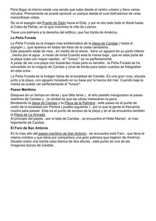 Para llegar al mismo existe una senda que sube desde el centro urbano y lleva varios 
minutos. Previamente se puede apreciar un parque desde el cual disfrutamos de unas 
maravillosas vistas. 
Se ve el espigón del Puerto de Gijón hacia el Este, y por el otro lado todo el litoral hasta 
el Cabo de Peñas, en el que incluimos la villa de Luanco. 
Tiene una palmera a la derecha del edificio, que fue traída de América. 
La Peña Furada 
La Peña Furada es la imagen mas emblematica de la playa de Candas ( hasta el 
espigón ) , que aparece en todas las fotos de la costa candasina . 
Este pequeño islote de roca , en medio de la arena , tiene un agujero en su parte inferior 
, hecho por el agua , a modo de túnel Cuando esta la marea baja , que en esta parte de 
la playa sube con mayor rapidez , el " furaco " se ve perfectamente . 
A pesar de ser una playa con bastantes rocas para su tamaño , la Peña Furada se ha 
convertido en la insignia de Candas y sirve de fondo para todos cuantos se fotografian 
en esta zona . 
La Peña Furada es la imágen típica de la localidad de Candás. Es una gran roca, situada 
junto a la playa, con agujero horadado en su base por la fuerza del mar. Cuando baja la 
marea se puede ver perfectamente el "furaco". 
Paseo Marítimo 
Despues de un tiempo en obras ( que falta tenia ) , el año pasado inauguraron el paseo 
marítimo de Candas y , la verdad es que las obras merecieron la pena . 
Bordeando la playa de Candas y la Playa de la Palmera , este paseo es el punto de 
unión de la localidad con Perlora ( pueblo siguiente ) , por lo que la gente lo frecuenta 
mucho para pasear .Este es el punto de acceso de la playa y en el se encuentra también 
la Plaza de La Armada . 
Al principio del paseo , por el lado de Candas , se encuentra el Hotel Marsol , el mas 
importante de Candas . 
El Faro de San Antonio 
En lo mas alto del paseo marítimo de San Antonio , se encuentra este Faro , que lleva el 
mismo nombre y que tiene por compañera una gran palmera que trajeron de América . 
Situado sobre una bonita casa blanca de dos alturas , este punto es una de las 
imagenes tipicas de Candas . 
