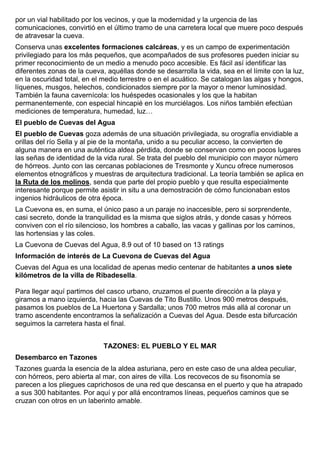 por un vial habilitado por los vecinos, y que la modernidad y la urgencia de las 
comunicaciones, convirtió en el último tramo de una carretera local que muere poco después 
de atravesar la cueva. 
Conserva unas excelentes formaciones calcáreas, y es un campo de experimentación 
privilegiado para los más pequeños, que acompañados de sus profesores pueden iniciar su 
primer reconocimiento de un medio a menudo poco accesible. Es fácil así identificar las 
diferentes zonas de la cueva, aquéllas donde se desarrolla la vida, sea en el límite con la luz, 
en la oscuridad total, en el medio terrestre o en el acuático. Se catalogan las algas y hongos, 
líquenes, musgos, helechos, condicionados siempre por la mayor o menor luminosidad. 
También la fauna cavernícola: los huéspedes ocasionales y los que la habitan 
permanentemente, con especial hincapié en los murciélagos. Los niños también efectúan 
mediciones de temperatura, humedad, luz… 
El pueblo de Cuevas del Agua 
El pueblo de Cuevas goza además de una situación privilegiada, su orografía envidiable a 
orillas del río Sella y al pie de la montaña, unido a su peculiar acceso, la convierten de 
alguna manera en una auténtica aldea pérdida, donde se conservan como en pocos lugares 
las señas de identidad de la vida rural. Se trata del pueblo del municipio con mayor número 
de hórreos. Junto con las cercanas poblaciones de Tresmonte y Xuncu ofrece numerosos 
elementos etnográficos y muestras de arquitectura tradicional. La teoría también se aplica en 
la Ruta de los molinos, senda que parte del propio pueblo y que resulta especialmente 
interesante porque permite asistir in situ a una demostración de cómo funcionaban estos 
ingenios hidráulicos de otra época. 
La Cuevona es, en suma, el único paso a un paraje no inaccesible, pero si sorprendente, 
casi secreto, donde la tranquilidad es la misma que siglos atrás, y donde casas y hórreos 
conviven con el río silencioso, los hombres a caballo, las vacas y gallinas por los caminos, 
las hortensias y las coles. 
La Cuevona de Cuevas del Agua, 8.9 out of 10 based on 13 ratings 
Información de interés de La Cuevona de Cuevas del Agua 
Cuevas del Agua es una localidad de apenas medio centenar de habitantes a unos siete 
kilómetros de la villa de Ribadesella. 
Para llegar aquí partimos del casco urbano, cruzamos el puente dirección a la playa y 
giramos a mano izquierda, hacia las Cuevas de Tito Bustillo. Unos 900 metros después, 
pasamos los pueblos de La Huertona y Sardalla; unos 700 metros más allá al coronar un 
tramo ascendente encontramos la señalización a Cuevas del Agua. Desde esta bifurcación 
seguimos la carretera hasta el final. 
TAZONES: EL PUEBLO Y EL MAR 
Desembarco en Tazones 
Tazones guarda la esencia de la aldea asturiana, pero en este caso de una aldea peculiar, 
con hórreos, pero abierta al mar, con aires de villa. Los recovecos de su fisonomía se 
parecen a los pliegues caprichosos de una red que descansa en el puerto y que ha atrapado 
a sus 300 habitantes. Por aquí y por allá encontramos líneas, pequeños caminos que se 
cruzan con otros en un laberinto amable. 
 