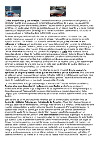 Calles empedradas y casas bajas. También hay caminos que no llevan a ningún sitio en 
particular, quizás a un promontorio inmejorable para disfrutar de la vista. Nos pongamos 
donde nos pongamos siempre descubrimos Tazones como un pueblo distinto, colorista, casi 
simétrico, en caída suave al mar. La localidad entera es un espejo gigante, y le gusta mirarse 
desde todas las posiciones. Su reflejo en el mar es romántico, casi narcisista, un punto sin 
retorno en el que la realidad se bate dulcemente y se evapora. 
Tazones es un pequeño espacio de color en el cosmos asturiano. Su litoral, duro pero 
también respetuoso, lo acoge en brazos, lo abraza, y el pueblo ha ido creciendo en este 
apretón marítimo. Su amistad con el mar le viene de siempre, y las pinturas de sus 
balcones y ventanas son tan intensas y con tanto brillo que imitan los días de sol abierto 
sobre su mar cercano. De hecho, cuando nos vamos acercando al pueblo ya intuimos que no 
vamos a un cualquier sitio, nuestro ánimo es el de exploradores en busca de algo intenso. 
Desde Villaviciosa tomamos una carretera local pegada a la ría. Más adelante vemos 
desde las alturas la playa de Rodiles, admirable en proporciones y belleza. De ahí a Tazones 
descendemos continuamente por una vía asfaltada, con el suspense añadido de sus 
decenas de curvas en penumbra. La vegetación exhuberante parece que acabará 
cerrándonos el paso. Pero alcanzamos el nivel del mar de repente como quien descubre por 
sorpresa la antesala de una gran cueva, en este caso sin túneles de piedra, abierta a un 
horizonte azulado y paradisiaco con playa incluida. 
El olor a sidra, marisco y pescados nos alcanza en la vía principal. Existe una oferta 
apetitosa de chigres y restaurantes que se nutren de la pesca autóctona. Una labor que 
se trata con mimo y que cuenta con puerto, cofradía, cetárea e instalaciones marineras para 
su desempeño. Lo que no vemos es ninguna ballena porque Tazones ha dejado atrás esa 
etapa de puerto ballenero, el que le dio fama de villa intrépida. 
La fama también le atribuye carácter regio. La realeza de Tazones le viene de herencia. 
Aquí se dice que desembarcó nada menos que Carlos V, dueño de un imperio 
inabarcable, en su primer viaje a España el 19 de septiembre de 1517. Imaginamos que su 
desembarco en el Tazones finito fue como pisar un planeta minúsculo pero muy bello. 
Llegaba para hacerse cargo de su corona y en Tazones inició el descubrimiento de su reino 
ibérico. 
Esta es una de las muchas razones y méritos por las que el pueblo ostenta el título de 
Conjunto Histórico Artístico del Principado de Asturias. Ahora bien, hay gente que no 
cree que esto sea un dato histórico, sino algo más cercano a la leyenda, y una postura y otra 
resultan irreconciliables y suelen alimentar buenas discusiones. Pero sucediera o no, ha 
cobrado vida propia, ha dado lugar a una tradición festiva. Los vecinos conmemoran 
anualmente, cadal 17 de agosto o día de “San Roquín”, esta fecha señalada con un 
desembarco simulado de Carlos V. Una escenificación que desde el principio ha atraido a 
miles de curiosos, así como a un buen dispositivo de prensa ante el carácter de autenticidad 
que suscita. Junto al personaje ilustre de Carlos V desfilan también, vestidos con trajes de 
época, numerosos vecinos, representando ser los miembros de su corte y sirvientes. Los 
detalles están tan bien cuidados que si fuera cierto que Carlos V no hubiese desembarcado 
aquí, entonces deberíamos no creernos casi nada de lo que sucede en este mundo y 
renegar de la historia oficial para dar más crédito a la ficción, que también se empeña en 
existir y suele comprometer a comunidades enteras en devociones ciertas y palpables. El 
desembarco ficticio se realiza en el marco de las fiestas más importantes de Tazones, que 
 
