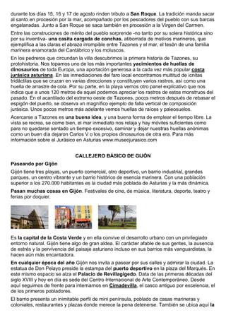 durante los días 15, 16 y 17 de agosto rinden tributo a San Roque. La tradición manda sacar 
al santo en procesión por la mar, acompañado por los pescadores del pueblo con sus barcas 
engalanadas. Junto a San Roque se saca también en procesión a la Virgen del Carmen. 
Entre las construciones de mérito del pueblo sorprende -no tanto por su solera histórica sino 
por su inventiva- una casita cargada de conchas, atiborrada de motivos marineros, que 
ejemplifica a las claras el abrazo irrompible entre Tazones y el mar, el tesón de una familia 
marinera enamorada del Cantábrico y los moluscos. 
En los pedreros que circundan la villa descubrimos la primera historia de Tazones, su 
protohistoria. Nos topamos uno de los más importantes yacimientos de huellas de 
dinosaurios de toda Europa, una aportación generosa a la cada vez más popular costa 
jurásica asturiana. En las inmediaciones del faro local encontramos multitud de icnitas 
tridáctilas que se cruzan en varias direcciones y constituyen varios rastros, así como una 
huella de arrastre de cola. Por su parte, en la playa vemos otro panel explicativo que nos 
indica que a unos 120 metros de aquel podemos apreciar los rastros de estos monstruos del 
pasado. En el acantilado del extremo oeste de Tazones, pocos metros después de rebasar el 
espigón del puerto, se observa un magnífico ejemplo de falla vertical de composición 
jurásica. Unos pocos metros más adelante vemos huellas de raíces y paleosuelos. 
Acercarse a Tazones es una buena idea, y una buena forma de emplear el tiempo libre. La 
vista se recrea, se come bien, el mar inmediato nos relaja y hay móviles suficientes como 
para no quedarse sentado un tiempo excesivo, caminar y dejar nuestras huellas anónimas 
como un buen día dejaron Carlos V o los propios dinosaurios de otra era. Para más 
información sobre el Jurásico en Asturias www.museojurasico.com 
CALLEJERO BÁSICO DE GIJÓN 
Paseando por Gijón 
Gijón tiene tres playas, un puerto comercial, otro deportivo, un barrio industrial, grandes 
parques, un centro vibrante y un barrio histórico de esencia marinera. Con una población 
superior a los 270.000 habitantes es la ciudad más poblada de Asturias y la más dinámica. 
Pasan muchas cosas en Gijón. Festivales de cine, de música, literatura, deporte, teatro y 
ferias por doquier. 
Es la capital de la Costa Verde y en ella convive el desarrollo urbano con un privilegiado 
entorno natural. Gijón tiene algo de gran aldea. El carácter afable de sus gentes, la ausencia 
de estrés y la pervivencia del paisaje asturiano incluso en sus barrios más vanguardistas, la 
hacen aún más encantadora. 
En cualquier época del año Gijón nos invita a pasear por sus calles y admirar la ciudad. La 
estatua de Don Pelayo preside la estampa del puerto deportivo en la plaza del Marqués. En 
este mismo espacio se alza el Palacio de Revillagigedo. Data de las primeras décadas del 
siglo XVIII y hoy en día es sede del Centro Internacional de Arte Contemporáneo. Desde 
aquí seguimos de frente para internarnos en Cimadevilla, el casco antiguo por excelencia, el 
de los primeros pobladores. 
El barrio presenta un inimitable perfil de mini península, poblado de casas marineras y 
coloniales, restaurantes y plazas donde merece la pena detenerse. También se ubica aquí la 
 