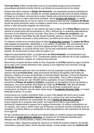 Torre del Reloj, edificio emblemático que en la actualidad acoge la documentación 
arqueológica generada durante más de una década de excavaciones en la ciudad. 
Corona este barrio singular el Elogio del Horizonte, una imponente escultura diseñada por 
Chillida para abrazar el mar. Ubicado en el borde septentrional del Cerro de Santa Catalina, 
el Elogio es el símbolo universal de la ciudad. Desde este promontorio descubrimos que la 
costa oeste tiene un sabor claramente industrial. Vemos la playa del Arbeyal, un arenal 
artificial caracterizado por el mar en calma. En la distancia descubrimos el puerto del Musel, 
donde las grúas portuarias hacen su trabajo a todas horas y los grandes buques comerciales 
entran y salen de puerto cargados de mercancías. 
Descendemos del cerro pero no nos salimos del casco antiguo. En la Plaza Mayor podemos 
admirar la construcción del Ayuntamiento (s. XIX) y disfrutar de un ambiente especialmente 
asturiano en las sidrerías que la circundan. Muy cerca, en la Plaza de Jovellanos, nos 
topamos el Museo Casa Natal de este famoso ilustrado, político y escritor. El inmueble, del 
siglo XVI, contiene recuerdos y obras pictóricas y escultóricas de varios artistas. 
Ya estamos al lado de la principal playa de Gijon:la playa San Lorenzo. Su paseo del Muro 
está plagado de paseantes, deportistas y, si es verano, de bañistas. Nos encontramos en el 
extremo occidental de la playa, cerca de la Iglesia de San Pedro, y podemos visitar las 
Termas romanas, un conjunto termal único, de los más importantes restos romanos de 
España. Su construcción se sitúa entre los siglos I y II. 
Seguimos descubriendo Gijón. La ciudad tiene un clima templado, una temperatura que 
como media anual se sitúa en 15 ºC. Condiciones ideales para disfrutar de la vida ciudadana 
en cualquier estación y pasear sin inclemencias extremas. 
Recorremos el paseo del Muro hasta su final. Superado el río Piles podemos seguir al borde 
de la costa unos cuantos kilómetros más, gracias a una magnífica ruta conocida como la 
Senda del Cervigón. 
También podemos optar por virar a la derecha una vez superado el puente del río Piles y 
caminar hacia el recinto ferial, sede permanente del Museo Etnográfico del Pueblo de 
Asturias y espacio en el que se desarrolla La Semana Negra Gijonesa, la Feria de Muestras 
de Asturias y otras numerosas citas culturales y comerciales. Tras la última ampliación, el 
Recinto Ferial cuenta con casi 160.000 metros cuadrados. En las inmediaciones se 
encuentra el Parque de Isabel La Católica, ocupando un privilegiado entorno de jardines y 
estanques, muy cerca también del Estadio de Fútbol de El Molinón. Más allá del estadio 
comienza el barrio residencial de Somió, una de las primeras ciudad-jardín que se 
construyeron en España. Una de estas casas acoge la Fundación Evaristo Valle, un mueso 
dedicado al pintor y a su obra. 
Continuamos con nuestra orientación Este; un poco más alejado del centro de la ciudad 
podemos visitar la Universidad Laboral, parte de su campus han sido reconvertidos y 
ampliados para satisfacer las necesidades de nuevo Centro de Arte de La Laboral, el 
buque insignia de un proyecto más amplio: la Ciudad de la Cultura, que tratará de 
aprovechar integramente el espacio de la antigua Universidad. Un edificio mastodóntico en 
su conjunto, dos veces y medio mayor que El Escorial, construido durante la dictadura por el 
arquitecto Luis Moya Blanco y considerado la obra arquitectónica más importante de Asturias 
en el siglo XX. 
En las inmediaciones de La Laboral se ha desarrollado un moderno parque tecnológico y 
planificado el Jardín Botánico Atlántico, un espacio de 16 hectáreas diseñado para 
albergar más de 30.000 plantas y hasta 2.000 especies diferentes. 
Volvemos a Gijón. Seguimos paseando, ahora en el meollo de la parte moderna, de trazado 
racionalista y grandes calles, donde abundan plazas y zonas verdes como los Jardines del 
 