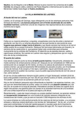 Náutico, los de Begoña o de la Reina. Merece la pena recorrer los comercios de la calle 
Corrida, los antiguos cafés y sidrerías del Paseo Begoña o internarnos por la calle Uría y 
Menéndez Valdés hasta llegar al Teatro Jovellanos 
LA VILLA MARINERA DE LASTRES 
Al borde del mar en Lastres 
Lastres, en el concejo de Colunga, sigue albergando una de las estampas portuarias más 
famosas de Asturias. Los barcos pesqueros con el fondo escalonado de una bella 
localidad marinera, conforman una de las imágenes más representativas de la esencia 
marítima de la región. 
Calles en su mayoría estrechas y angostas, empedradas como las de antes y siempre en 
pendiente, son las mil y un arterias pequeñas por las que transita la vida social de unos 
hogares que parecen colgar hacia el abismo y que desde siempre han tenido en el mar el 
reflejo exacto de su propia inclinación. Destacan las hermosas balconadas por doquier y la 
cercanía de las casas entre sí, que parecen haber sido construídas para arroparse 
mutuamente de los embites del Cantábrico. El laberinto es de paredes blancas, salitre y 
caprichosas simetrías. Se cuentan en Lastres más angulos y perspectivas que en ningún 
otra villa de las inmediaciones. 
El puerto de Lastres 
Casi desde cualquier punto se divisa el bello puerto lastrino. Actualmente, alrededor de 
medio centenar de embarcaciones atracan allí. Después de ser remodelado en 1995 con la 
construcción de un espigón de 55 metros, se sitúa a la cabeza de actividad en la franja 
costera oriental. Las aproximadamente 400 toneladas de pescado anuales, con 8 toneladas 
al mes de merluza, 6 de congrio y 5 de rape y salmonete, siguen permitiendo que a la 
cofradía lastrina le cuadren las cuentas y que el pueblo siga presumiendo de vivir de cara al 
mar, como siempre. 
En en los círculos balleneros siempre ocupó Lastres un lugar destacado, también sirvió de 
fortín ante posibles invasiones por mar. De ahí que antaño tuviera un fuerte, conocido como 
“El Castillo”, del cual aún se conservan parte de sus muros. 
Hoy en día la tradición pesquera sigue alimentando su leyenda. Las especies marinas, una 
vez que son desembarcadas en puerto, salen a la venta en una popular subasta que, día 
tras día, se sucede en la lonja de pescado. Pescaderos venidos de todos los lugares de la 
región encuentran una garantía para sus ventas en la actividad marinera de una localidad 
con una curtida experiencia en la pesca de bajura y de altura. 
Recientemente, y para dar mayor empuje a su propia realidad marinera, se aprecian atisbos 
de recuperación conservera con una iniciativa de carácter artesano integrada en las 
instalaciones del muelle y que ya saca al mercado 3.500 kilogramos de anchoas al año. 
La nueva empresa se nutre exclusivamente de las capturas de barcos locales, y su proceso 
artesano y laborioso estará destinado a las tiendas de “delicatessen”. Se da, así, un primer 
paso para contrarrestar la huida del capital pesquero y rescatar parte de la importancia 
alcanzada por las conserveras locales a principios del siglo XX. Por aquel entonces se 
 