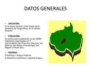DATOS GENERALES
• UBICACIÓN:
En la Sierra Central, al Sur-Oeste de la
provincia de Tungurahua, en el cantón
Ambato.
• POBLACIÓN:
Se estima que la población es de 12000
habitantes organizados en 7
comunidades San Francisco, San Luis, San
Alfonso, San Pedro, Chacapungo, San
Miguel y Pataló Alto.
• IDIOMAS:
El quichua,= lengua materna.
El español o castellano= segunda lengua.
 