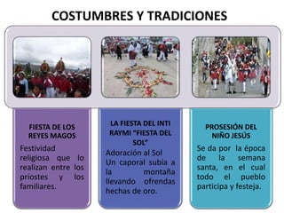 FIESTA DE LOS
REYES MAGOS
Festividad
religiosa que lo
realizan entre los
priostes y los
familiares.
LA FIESTA DEL INTI
RAYMI “FIESTA DEL
SOL”
Adoración al Sol
Un caporal subía a
la montaña
llevando ofrendas
hechas de oro.
PROSESIÓN DEL
NIÑO JESÚS
Se da por la época
de la semana
santa, en el cual
todo el pueblo
participa y festeja.
COSTUMBRES Y TRADICIONES
 