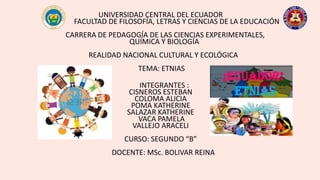 UNIVERSIDAD CENTRAL DEL ECUADOR
FACULTAD DE FILOSOFÍA, LETRAS Y CIENCIAS DE LA EDUCACIÓN
CARRERA DE PEDAGOGÍA DE LAS CIENCIAS EXPERIMENTALES,
QUÍMICA Y BIOLOGÍA
REALIDAD NACIONAL CULTURAL Y ECOLÓGICA
TEMA: ETNIAS
INTEGRANTES :
CISNEROS ESTEBAN
COLOMA ALICIA
POMA KATHERINE
SALAZAR KATHERINE
VACA PAMELA
VALLEJO ARACELI
CURSO: SEGUNDO “B”
DOCENTE: MSc. BOLIVAR REINA
 