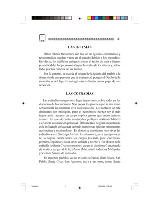 "
                                                                                    12

                                       LAS IGLESIAS
                 Otros relatos frecuentes son los de las iglesias construidas y
             reconstruidas muchas veces en el pasado debido a los incendios.
             En efecto, los edificios antiguos tenían el techo de paja y fueron
             presa fácil del fuego provocado por las velas de los altares y, sobre
             todo, por los cohetes de las fiestas.
                 Por lo general, se asocia el origen de la iglesia del pueblo a la
             donación de una persona que se enriqueció porque el Dueño de la
             montaña o del lago le entregó oro o dinero como pago de sus
             servicios.

                                   LAS COFRADÍAS
                 Las cofradías ocupan otro lugar importante, sobre todo, en los
             discursos de los ancianos. Son pocos los jóvenes que se interesan
             actualmente en mantener viva esta tradición. Los motivos de este
             desinterés son múltiples, pero el económico parece ser el más
             importante: aceptar un cargo implica gastos que pocos quieren
             asumir. En caso de contar con medios prefieren destinar el dinero
             a afianzar su situación personal. Otro motivo de gran importancia
             es la influencia de las cada vez más numerosas Iglesias protestantes
             que incitan a su abandono. En donde se mantienen más vivas las
             cofradías es en Santiago Atitlán. Existen once, pero en algunas ya
             no se logran cubrir todos los cargos (alcalde, juez, escribano,
             primero, segundo y hasta sexto cofrade y texeles). En el caso de la
             cofradía de Santa Cruz se suma otro cargo: el de tileneel, encargado
             de vestir y cargar al Ri laj Maam (Maximón) todos los Miércoles
             y Viernes Santos de cada año.
                  En muchos pueblos ya no existen cofradías (San Pedro, San
             Pablo, Santa Cruz, San Antonio, etc.) y en otros, como Santa




Untitled-8                        12                           10/9/2006, 1:14 AM
 