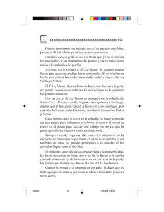 5
              2                                                                     102

                 Cuando terminaron ese trabajo, eso sí les pareció muy bien,
             porque el Ri Laj Maam ya no hacía esas cosas malas.
                 Entonces toda la gente se dio cuenta de que ya no se morían
             los muchachos y las muchachas del pueblo y ya no hacía cosas
             malas a los nahuales del pueblo.
                 Así pues, así le hicieron al Ri Laj Maam: le quitaron mucha
             fuerza para que ya no pudiera hacer cosas malas. Si no le hubieran
             hecho eso, estaría haciendo cosas malas todavía hoy en día en
             Santiago Atitlán.
                 El Ri Laj Maam, ahora solamente hace cosas buenas a la gente
             del pueblo. Ya no puede andar por las calles porque así lo quisieron
             los grandes nahuales.
                 Hoy en día, el Ri Laj Maam se encuentra en la cofradía de
             Santa Cruz. Porque cuando llegaron los españoles a Santiago,
             dijeron que él fue quien vendió a Jesucristo a los enemigos, por
             eso ellos lo llaman Judas Escariote, también lo llaman don Pedro
             y Simón.
                 Cada martes santo lo visten en la cofradía: lo hacen dentro de
             un gran petate, pero solamente el teleneel, el roox y el rukaaj se
             meten en el petate para realizar este trabajo, es por eso que la
             gente que sólo ha llegado a verlo no puede verlo.
                 Siempre cuando llega ese día, todos los miembros de la
             corporación municipal llegan hasta él como de costumbre y así
             también, sin falta, los grandes principales o ex alcaldes de las
             cofradías llegan hasta él sin falta.
                 El miércoles santo sale de la cofradía y llega a la municipalidad.
             Lo hacen descansar un buen rato y de ahí lo llevan a la capilla
             como de costumbre, y ahí lo amarran en un palo con las hojas de
             las plantas que llaman tney Maam (hierba del Ri Laj Maam).
                 Cuando lo ponen o lo amarran en ese palo, le dicen que es
             Judas que quiere matarse por haber vendido a Jesucristo, pero eso
             no es cierto.



Untitled-8                        102                          10/9/2006, 1:14 AM
 