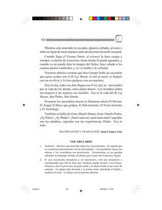 5
             103                                                                          3


                 Mientras está amarrado en ese palo, algunos cofrades, jóvenes y
             niños no dejan de tocar matraca, tanto de día como de noche sin parar.
                 Cuando llega el Viernes Santo, el teleneel lo hace cargar y
             siempre va detrás de Jesucristo, hasta donde él puede aguantar, y
             cuando ya no puede deja la imagen del Señor, hace saludo a los
             cuatros puntos cardinales, y se va rumbo a la cofradía.
                 Nuestros abuelos cuentan que hace tiempo hubo un sacerdote
             que quiso acabar con el Ri Laj Maam, lo tiró al suelo, le disparó
             con un revólver y lo hizo pedazos con un machete.
                 Hoy en día, todos los días llegan con él los Ajq’iij: unos piden
             por la vida de los demás, otros piden dinero. Los hombres piden
             sus mujeres y las mujeres sus maridos. Esa es la vida del Ri Laj
             Maam, don Pedro, San Simón.
                 Nosotros los sacerdotes mayas lo llamamos ahora El Doctor,
             El Ángel, El Rayo que golpea, El Sub-terrestre, El Extra-terrestre
             y El Astrólogo.
                 También se habla de Gran Abuelo Maam, Gran Abuelo Pedro,
             ¡Ay Padre!, ¡Ay Madre!, ¡Nanii nana nii, nanii nana nanii! sagradas
             son tus palabras, sagradas son tus experiencias, Padre. Eso es
             todo.
                               RECOPILACIÓN Y TRADUCCIÓN: Juan Vasquez Tuiz


                                           VOCABULARIO
             1.   Nahuales: adivinos que atesoran todos los conocimientos. Se supone que
                  se comunican directamente con las divinidades. Los sacerdotes mayas los
                  adoran y los consideran sus protectores. Actualmente ya no quedan
                  nahuales en Santiago Atitlán, el último que existió fue Francisco Sojuel.
             2.   Si una muchacha abandona a un muchacho, éste por despecho y
                  considerando que ella lo dejó por vanidosa, puede recurrir a los brujos.
                  Entonces ellos le provocan un gran sueño y la dejan tirada en un cruce de
                  caminos. La dejan toda desnuda y le ponen como almohada el hüipil y
                  también el corte. La dejan con las piernas abiertas.




Untitled-8                           103                             10/9/2006, 1:14 AM
 