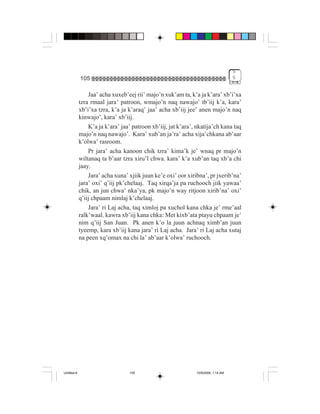 5
             105                                                                    5


                 Jaa’ acha xuxeb’eej rii’ majo’n xuk’am ta, k’a ja k’ara’ xb’i’xa
             tzra rmaal jara’ patroon, wmajo’n naq nawajo’ tb’iij k’a, kara’
             xb’i’xa tzra, k’a ja k’araq’ jaa’ acha xb’iij jee’ anen majo’n naq
             kinwajo’, kara’ xb’iij.
                 K’a ja k’ara’ jaa’ patroon xb’iij, jat k’ara’, nkatija’ch kana taq
             majo’n naq nawajo’. Kara’ xub’an ja’ra’ acha xija’chkana ab’aar
             k’olwa’ rasroom.
                 Pr jara’ acha kanoon chik tzra’ kima’k je’ wnaq pr majo’n
             wiltanaq ta b’aar tzra xiru’l chwa. kara’ k’a xub’an taq xb’a chi
             jaay.
                 Jara’ acha xuna’ xjiik juun ke’e oxi’ oor xiribna’, pr jxerib’na’
             jara’ oxi’ q’iij pk’chelaaj. Taq xirqa’ja pa ruchooch jiik yawaa’
             chik, an jun chwa’ nka’ya, pk majo’n way ritjoon xirib’na’ oxi’
             q’iij chpaam nimlaj k’chelaaj.
                 Jara’ ri Laj acha, taq ximloj pa xuchol kana chka je’ rme’aal
             ralk’waal. kawra xb’iij kana chka: Met kixb’ata ptayu chpaam je’
             nim q’iij San Juan. Pk anen k’o la juun achnaq ximb’an juun
             tyeemp, kara xb’iij kana jara’ ri Laj acha. Jara’ ri Laj acha xutaj
             na peen xq’omax na chi la’ ab’aar k’olwa’ ruchooch.




Untitled-8                        105                          10/9/2006, 1:14 AM
 