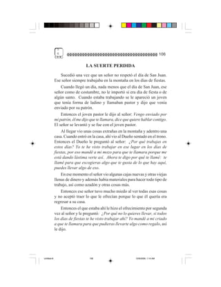 5
              6                                                                     106

                                LA SUERTE PERDIDA
                 Sucedió una vez que un señor no respetó el día de San Juan.
             Ese señor siempre trabajaba en la montaña en los días de fiestas.
                 Cuando llegó un día, nada menos que el día de San Juan, ese
             señor como de costumbre, no le importó si era día de fiesta o de
             algún santo. Cuando estaba trabajando se le apareció un joven
             que tenía forma de ladino y llamaban pastor y dijo que venía
             enviado por su patrón.
                 Entonces el joven pastor le dijo al señor: Vengo enviado por
             mi patrón, él me dijo que te llamara, dice que quiere hablar contigo.
             El señor se levantó y se fue con el joven pastor.
                 Al llegar vio unas cosas extrañas en la montaña y adentro una
             casa. Cuando entró en la casa, ahí vio al Dueño sentado en el trono.
             Entonces el Dueño le preguntó al señor: ¿Por qué trabajas en
             estos días? Yo te he visto trabajar en ese lugar en los días de
             fiestas, por eso mandé a mi mozo para que te llamara porque me
             está dando lástima verte así. Ahora te digo por qué te llamé: te
             llamé para que escogieras algo que te gusta de lo que hay aquí,
             puedes llevar algo de eso.
                 En ese momento el señor vio algunas cajas nuevas y otras viejas
             llenas de dinero y además había materiales para hacer todo tipo de
             trabajo, así como azadón y otras cosas más.
                 Entonces ese señor tuvo mucho miedo al ver todas esas cosas
             y no aceptó traer lo que le ofrecían porque lo que él quería era
             regresar a su casa.
                 Entonces el que estaba ahí le hizo el ofrecimiento por segunda
             vez al señor y le preguntó: ¿Por qué no lo quieres llevar, si todos
             los días de fiestas te he visto trabajar ahí? Yo mandé a mi criado
             a que te llamara para que pudieras llevarte algo como regalo, así
             le dijo.




Untitled-8                        106                          10/9/2006, 1:14 AM
 
